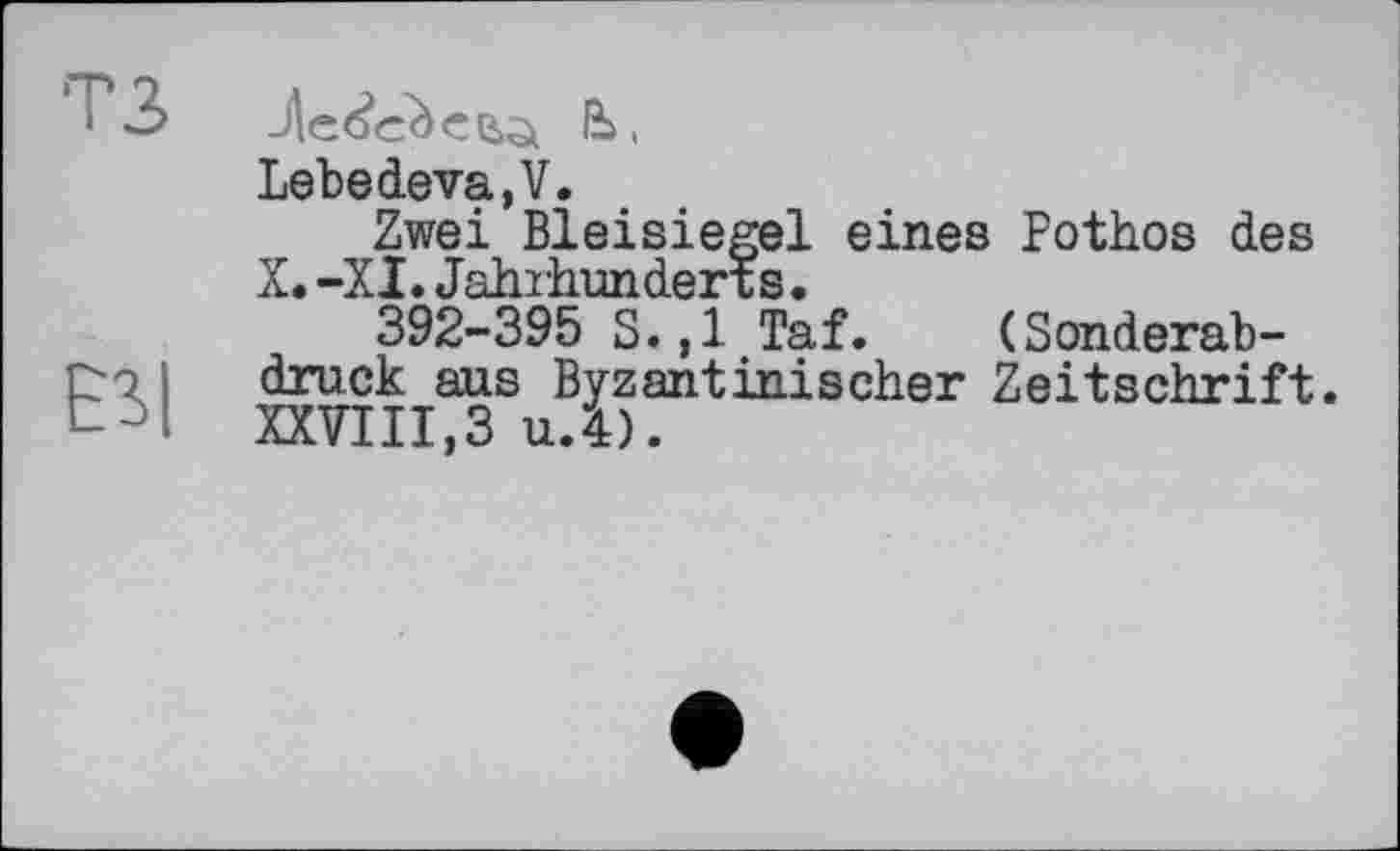 ﻿3 -Лебеге ß ,
Lebedeva,V.
Zwei Bleisiegel eines Pothos des
X. -XI. Jahrhunderts •
392-395 S. ,1 Taf. (Sonderab-po і druck aus Byzantinischer Zeitschrift.
XXVIII,ЗиЛ).